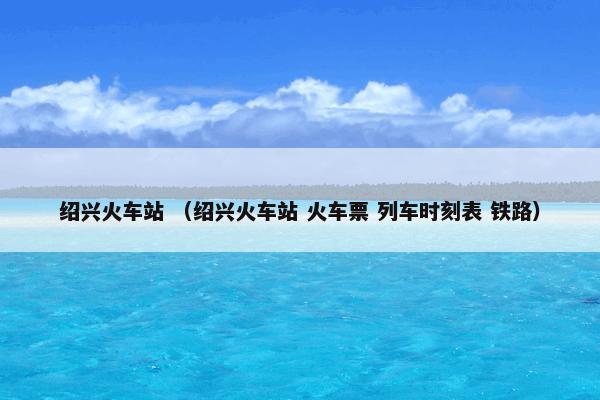 绍兴火车站怎么理解？绍兴火车站属于（绍兴火车站和火车票和列车时刻表和铁路）