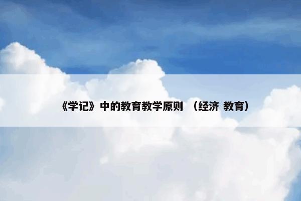 《学记》中的教育教学原则怎么理解？相关《学记》中的教育教学原则说明