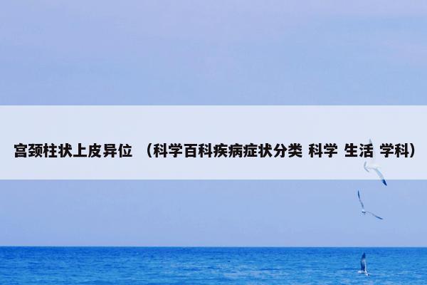 宫颈柱状上皮异位怎么理解？宫颈柱状上皮异位属于（科学百科疾病症状分类和科学和生活和学科）